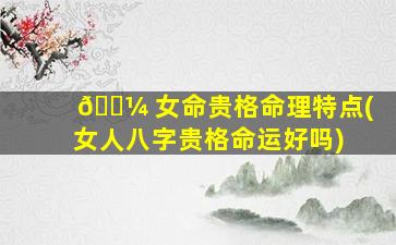 🌼 女命贵格命理特点(女人八字贵格命运好吗)